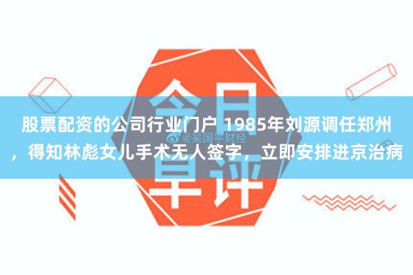 股票配资的公司行业门户 1985年刘源调任郑州，得知林彪女儿手术无人签字，立即安排进京治病