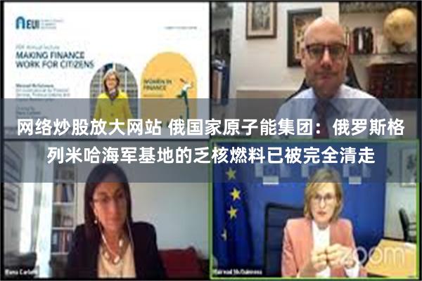 网络炒股放大网站 俄国家原子能集团：俄罗斯格列米哈海军基地的乏核燃料已被完全清走