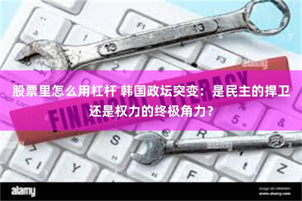 股票里怎么用杠杆 韩国政坛突变：是民主的捍卫还是权力的终极角力？