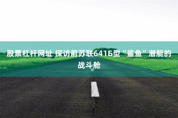 股票杠杆网址 探访前苏联641Б型“鲨鱼”潜艇的战斗舱