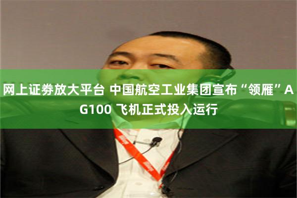 网上证劵放大平台 中国航空工业集团宣布“领雁”AG100 飞机正式投入运行