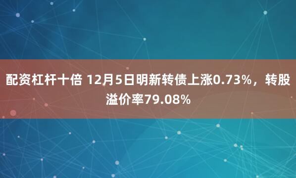 配资杠杆十倍 12月5日明新转债上涨0.73%，转股溢价率79.08%