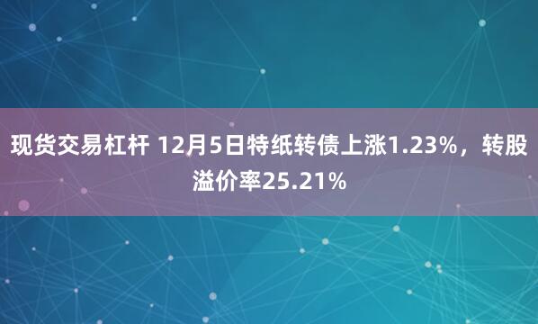 现货交易杠杆 12月5日特纸转债上涨1.23%，转股溢价率25.21%