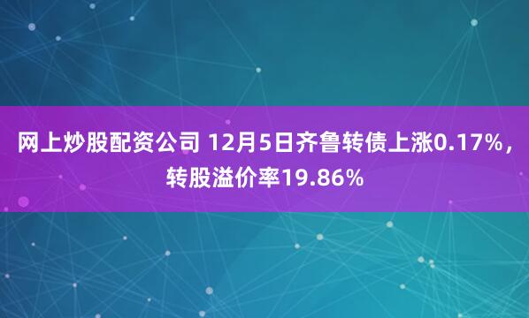 网上炒股配资公司 12月5日齐鲁转债上涨0.17%，转股溢价率19.86%