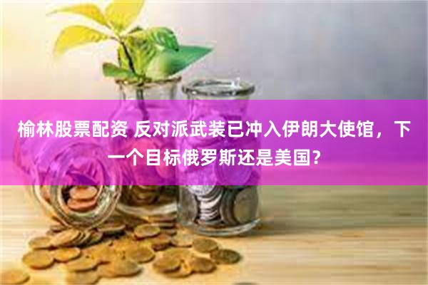 榆林股票配资 反对派武装已冲入伊朗大使馆，下一个目标俄罗斯还是美国？