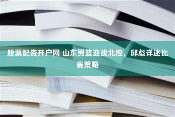 股票配资开户网 山东男篮迎战北控，邱彪详述比赛策略