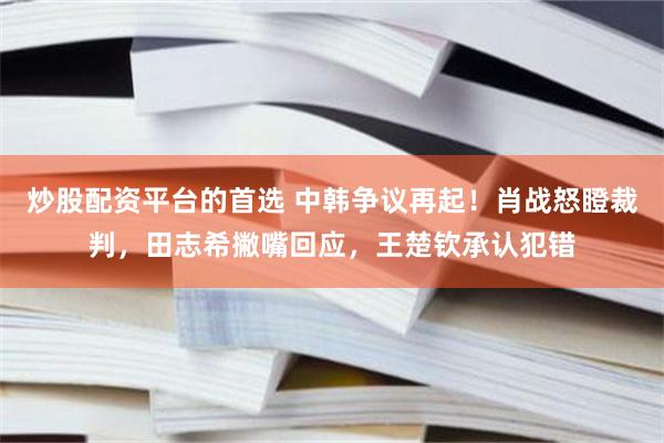 炒股配资平台的首选 中韩争议再起！肖战怒瞪裁判，田志希撇嘴回应，王楚钦承认犯错