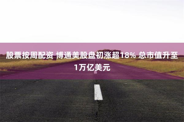 股票按周配资 博通美股盘初涨超18% 总市值升至1万亿美元