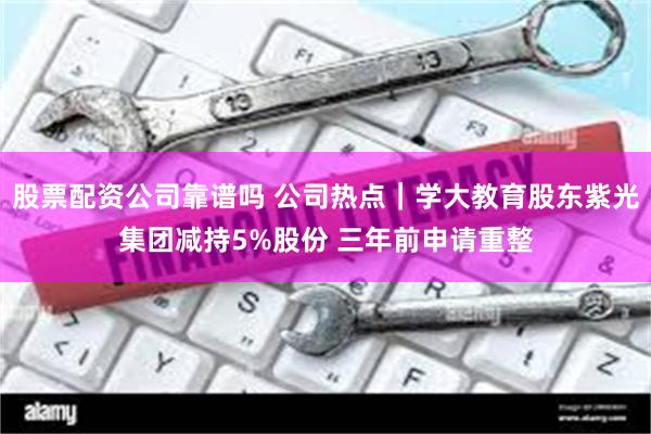 股票配资公司靠谱吗 公司热点｜学大教育股东紫光集团减持5%股份 三年前申请重整