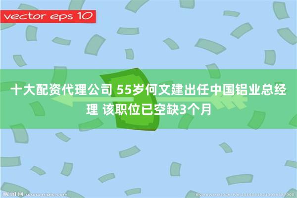 十大配资代理公司 55岁何文建出任中国铝业总经理 该职位已空缺3个月