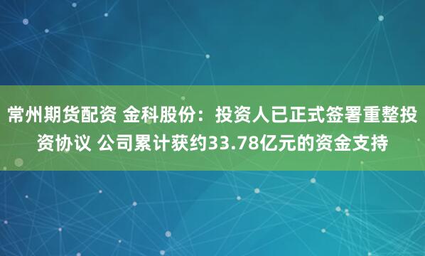 常州期货配资 金科股份：投资人已正式签署重整投资协议 公司累计获约33.78亿元的资金支持