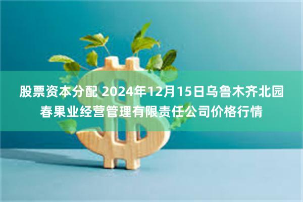 股票资本分配 2024年12月15日乌鲁木齐北园春果业经营管理有限责任公司价格行情