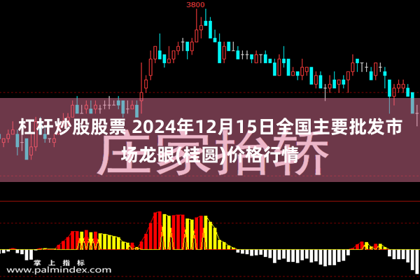 杠杆炒股股票 2024年12月15日全国主要批发市场龙眼(桂圆)价格行情