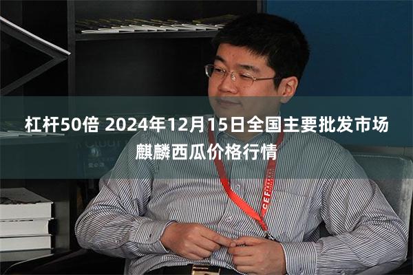 杠杆50倍 2024年12月15日全国主要批发市场麒麟西瓜价格行情