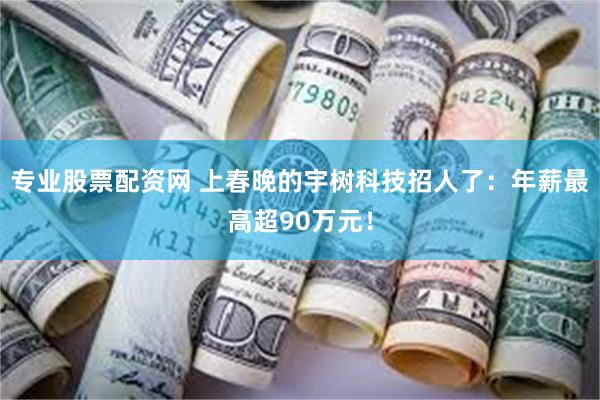 专业股票配资网 上春晚的宇树科技招人了：年薪最高超90万元！