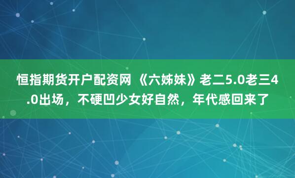 恒指期货开户配资网 《六姊妹》老二5.0老三4.0出场，不硬凹少女好自然，年代感回来了