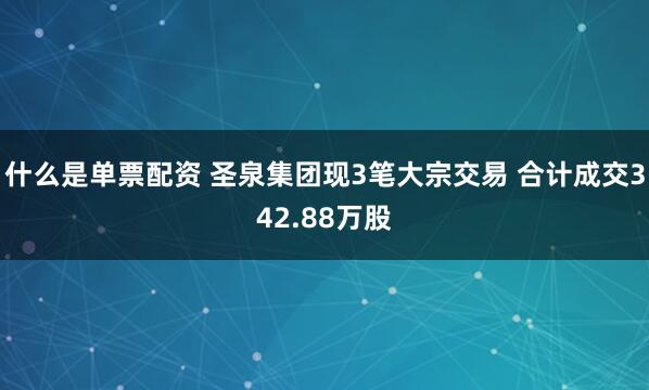 什么是单票配资 圣泉集团现3笔大宗交易 合计成交342.88万股