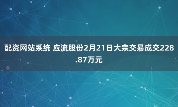 配资网站系统 应流股份2月21日大宗交易成交228.87万元