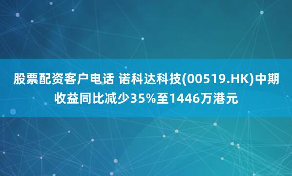 股票配资客户电话 诺科达科技(00519.HK)中期收益同比减少35%至1446万港元