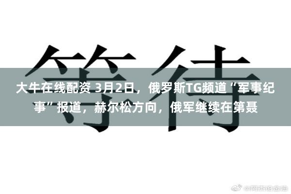 大牛在线配资 3月2日，俄罗斯TG频道“军事纪事”报道，赫尔松方向，俄军继续在第聂