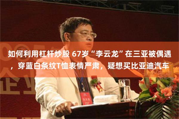 如何利用杠杆炒股 67岁“李云龙”在三亚被偶遇，穿蓝白条纹T恤表情严肃，疑想买比亚迪汽车