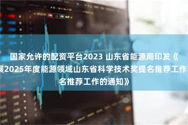 国家允许的配资平台2023 山东省能源局印发《关于开展2025年度能源领域山东省科学技术奖提名推荐工作的通知》