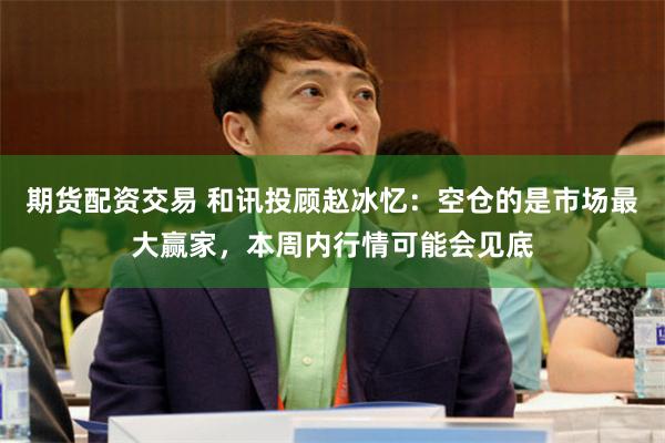 期货配资交易 和讯投顾赵冰忆：空仓的是市场最大赢家，本周内行情可能会见底